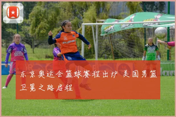 东京奥运会篮球赛程出炉 美国男篮卫冕之路启程