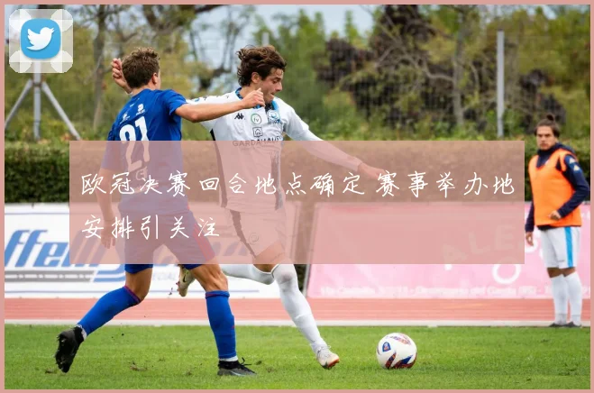 欧冠决赛回合地点确定 赛事举办地安排引关注