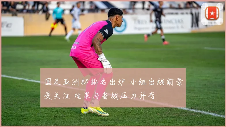 国足亚洲杯排名出炉 小组出线前景受关注 结果与备战压力并存