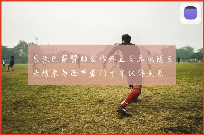 乐天巴萨赞助合作终止日本电商巨头结束与西甲豪门十年伙伴关系