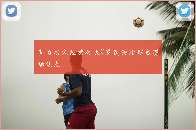 皇马尤文经典对决C罗倒钩进球成赛场焦点