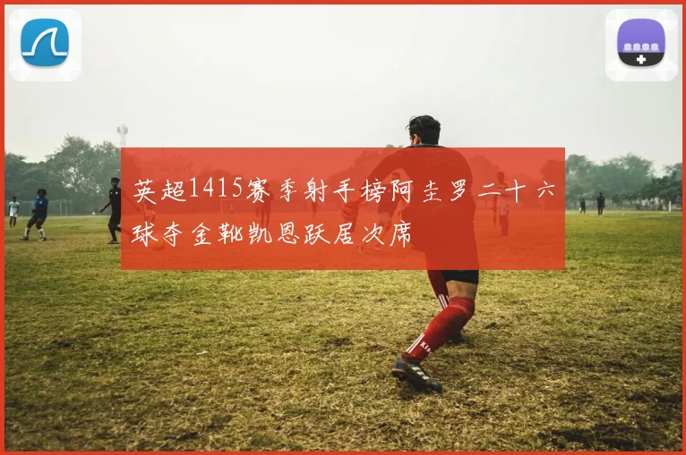 英超1415赛季射手榜阿圭罗二十六球夺金靴凯恩跃居次席