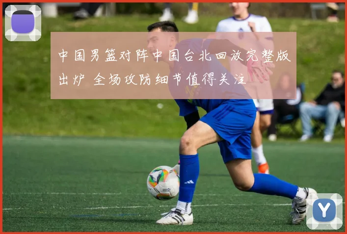 中国男篮对阵中国台北回放完整版出炉 全场攻防细节值得关注