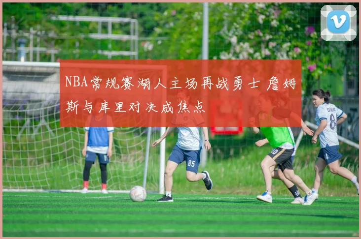 NBA常规赛湖人主场再战勇士 詹姆斯与库里对决成焦点