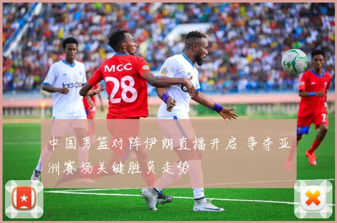 中国男篮对阵伊朗直播开启 争夺亚洲赛场关键胜负走势