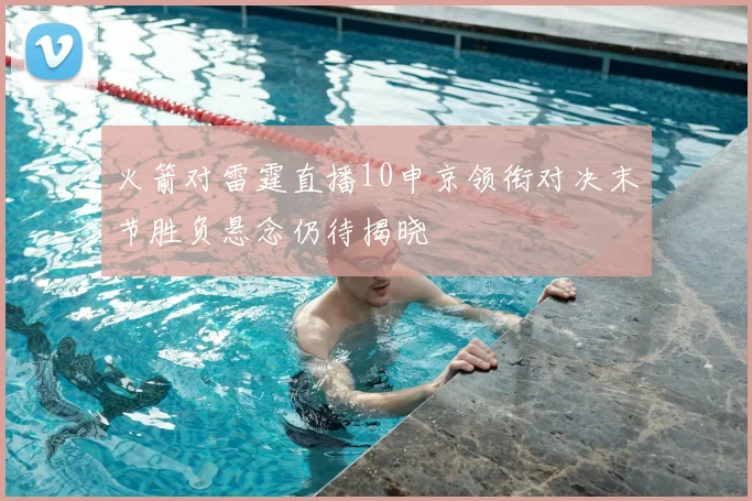 火箭对雷霆直播10申京领衔对决末节胜负悬念仍待揭晓