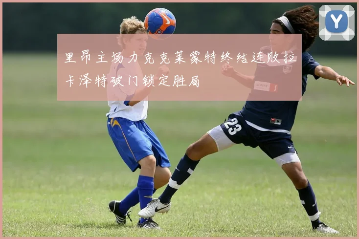 里昂主场力克克莱蒙特终结连败拉卡泽特破门锁定胜局