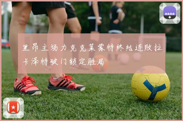 里昂主场力克克莱蒙特终结连败拉卡泽特破门锁定胜局
