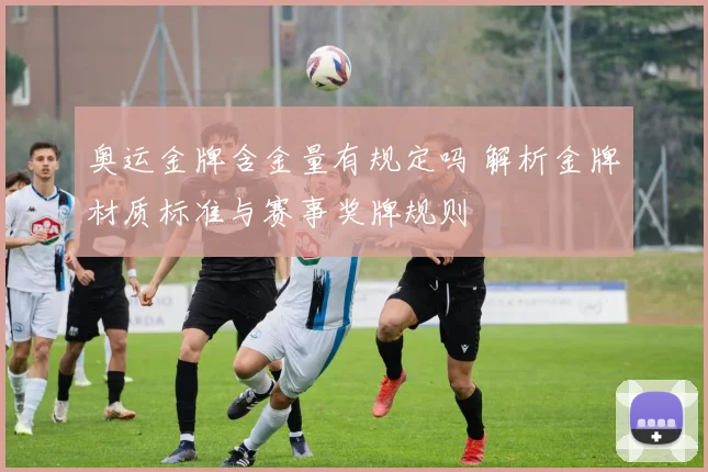 奥运金牌含金量有规定吗 解析金牌材质标准与赛事奖牌规则