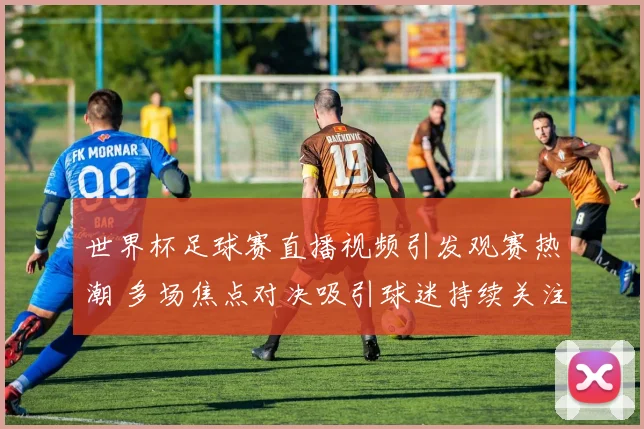 世界杯足球赛直播视频引发观赛热潮 多场焦点对决吸引球迷持续关注
