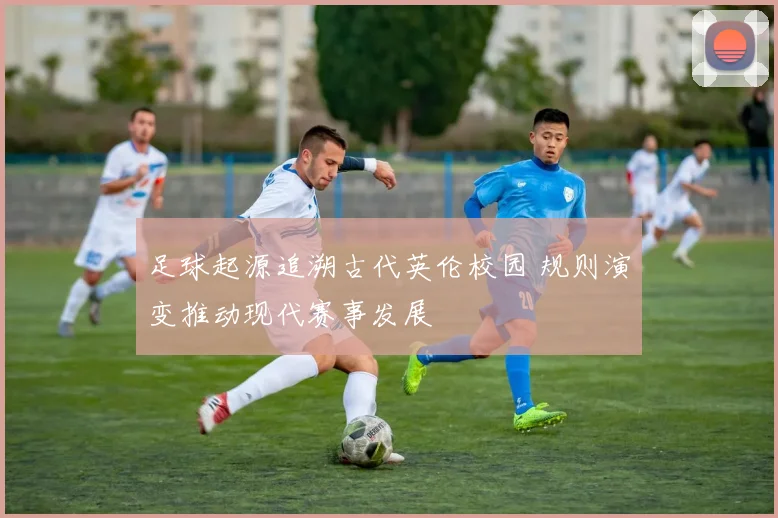 足球起源追溯古代英伦校园 规则演变推动现代赛事发展