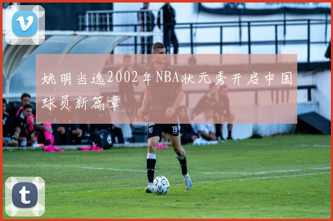 姚明当选2002年NBA状元秀开启中国球员新篇章