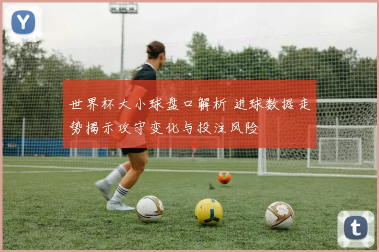 世界杯大小球盘口解析 进球数据走势揭示攻守变化与投注风险