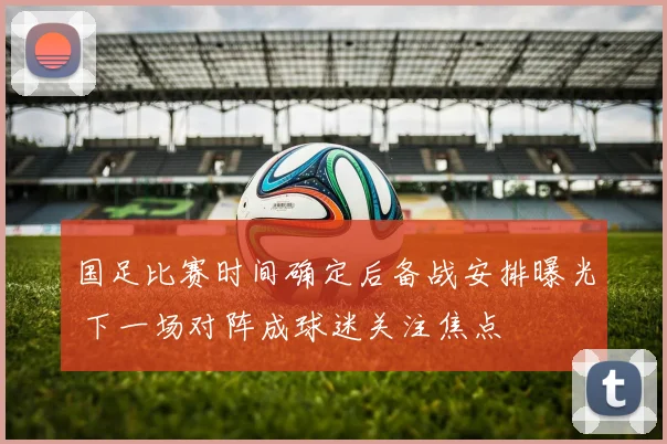国足比赛时间确定后备战安排曝光 下一场对阵成球迷关注焦点