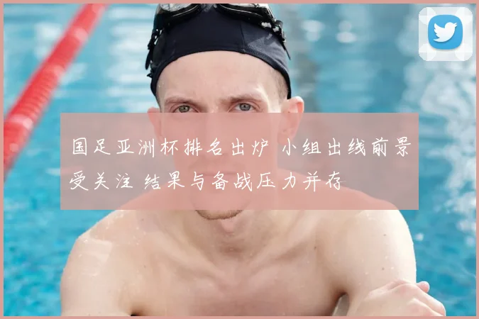 国足亚洲杯排名出炉 小组出线前景受关注 结果与备战压力并存