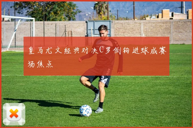 皇马尤文经典对决C罗倒钩进球成赛场焦点