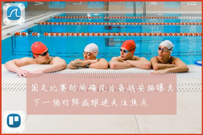 国足比赛时间确定后备战安排曝光 下一场对阵成球迷关注焦点