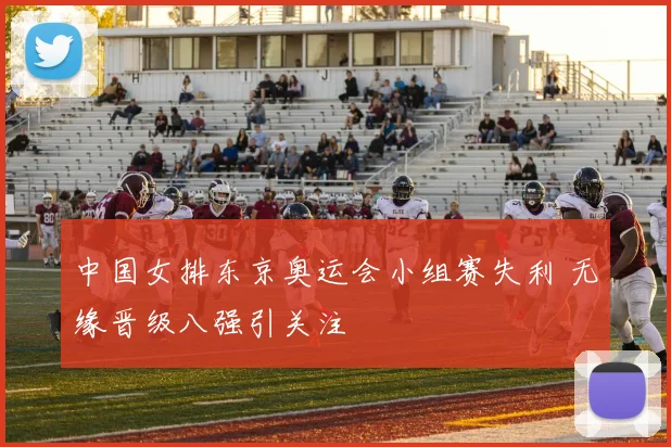 中国女排东京奥运会小组赛失利 无缘晋级八强引关注