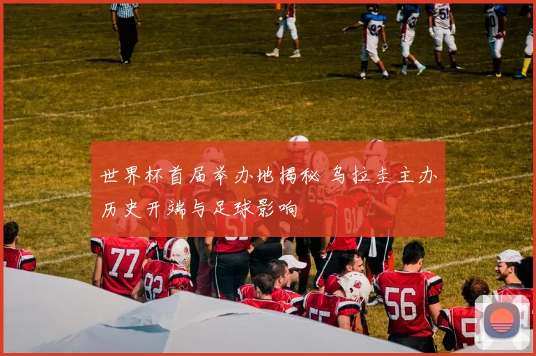 世界杯首届举办地揭秘 乌拉圭主办历史开端与足球影响
