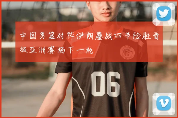 中国男篮对阵伊朗鏖战四节险胜晋级亚洲赛场下一轮