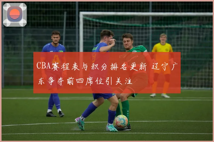 CBA赛程表与积分排名更新 辽宁广东争夺前四席位引关注