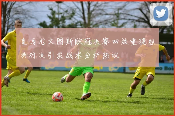 皇马尤文图斯欧冠决赛回放重现经典对决引发战术分析热议