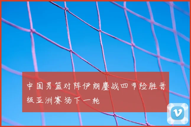 中国男篮对阵伊朗鏖战四节险胜晋级亚洲赛场下一轮