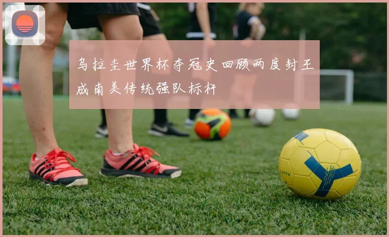 乌拉圭世界杯夺冠史回顾两度封王成南美传统强队标杆