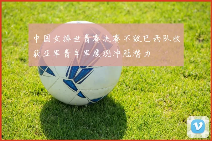 中国女排世青赛决赛不敌巴西队收获亚军青年军展现冲冠潜力